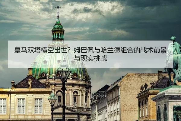 皇马双塔横空出世？姆巴佩与哈兰德组合的战术前景与现实挑战