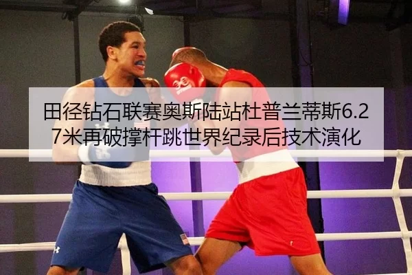 田径钻石联赛奥斯陆站杜普兰蒂斯6.27米再破撑杆跳世界纪录后技术演化
